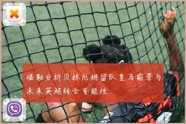 福勒分析贝林厄姆留队皇马前景与未来英超转会可能性