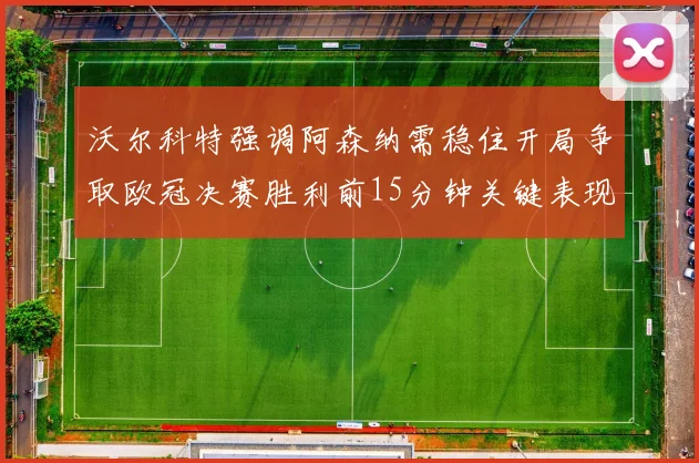 沃尔科特强调阿森纳需稳住开局争取欧冠决赛胜利前15分钟关键表现