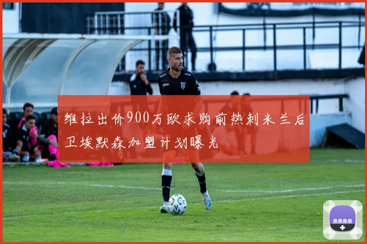 维拉出价900万欧求购前热刺米兰后卫埃默森加盟计划曝光