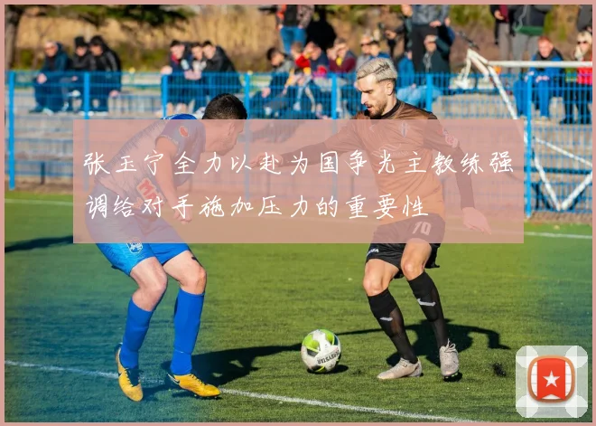 张玉宁全力以赴为国争光主教练强调给对手施加压力的重要性