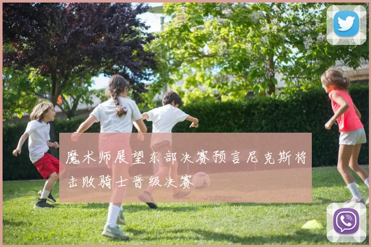 魔术师展望东部决赛预言尼克斯将击败骑士晋级决赛