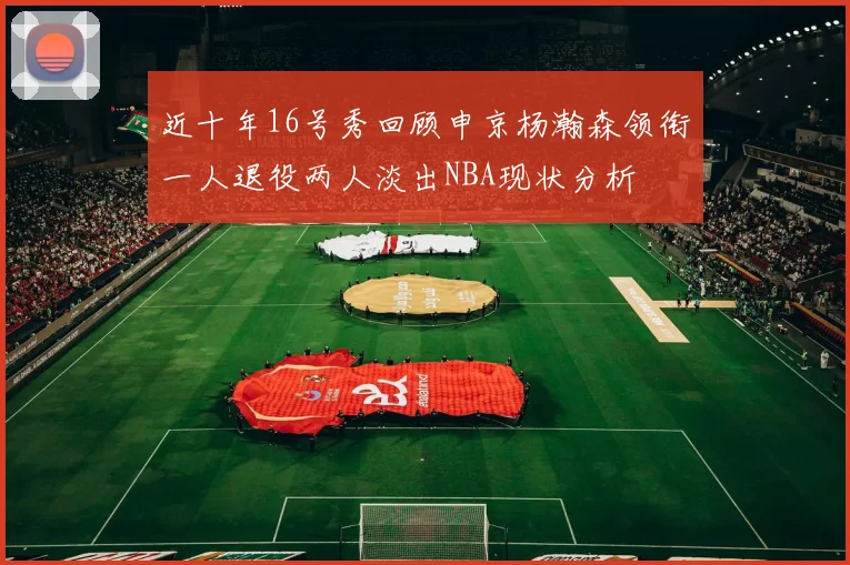 近十年16号秀回顾申京杨瀚森领衔一人退役两人淡出NBA现状分析