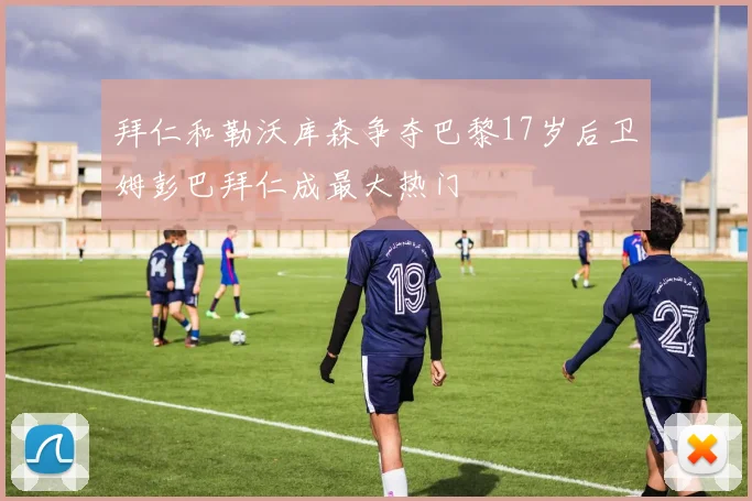 拜仁和勒沃库森争夺巴黎17岁后卫姆彭巴拜仁成最大热门