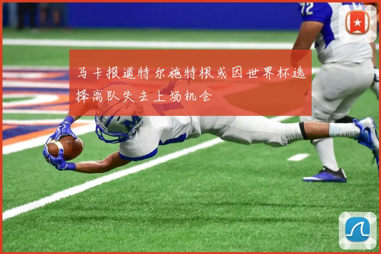 马卡报道特尔施特根或因世界杯选择离队失去上场机会
