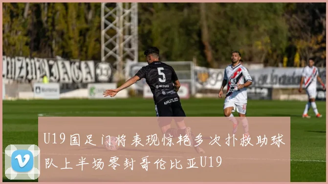 U19国足门将表现惊艳多次扑救助球队上半场零封哥伦比亚U19