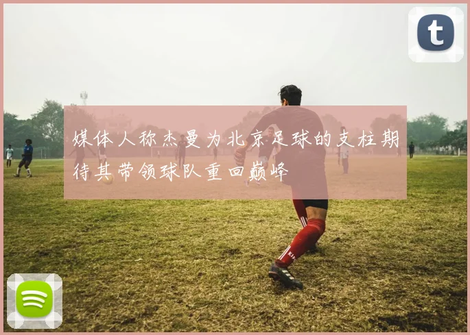 媒体人称杰曼为北京足球的支柱期待其带领球队重回巅峰