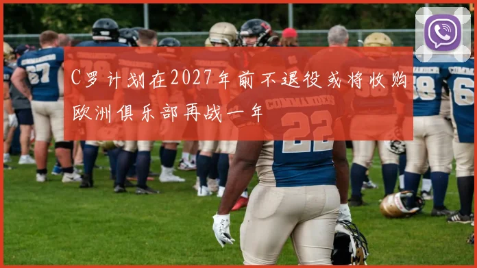 C罗计划在2027年前不退役或将收购欧洲俱乐部再战一年