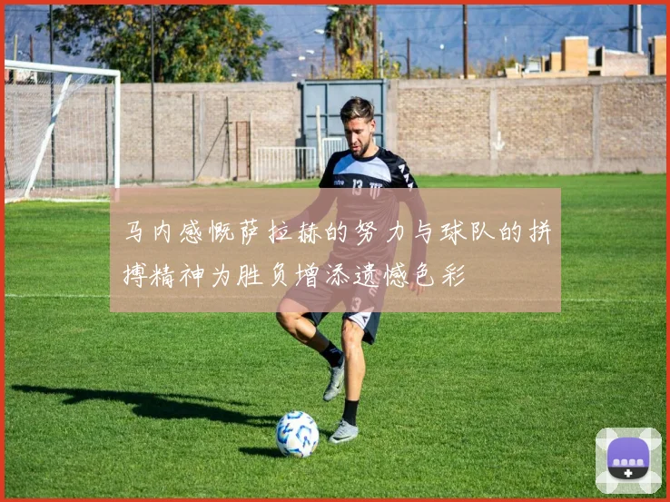 马内感慨萨拉赫的努力与球队的拼搏精神为胜负增添遗憾色彩