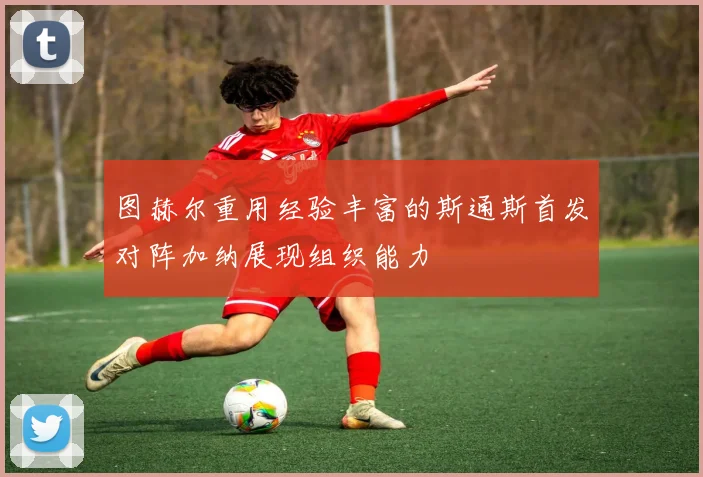 图赫尔重用经验丰富的斯通斯首发对阵加纳展现组织能力