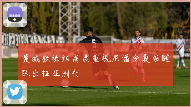 曼城教练组高度重视尼潘今夏或随队出征亚洲行