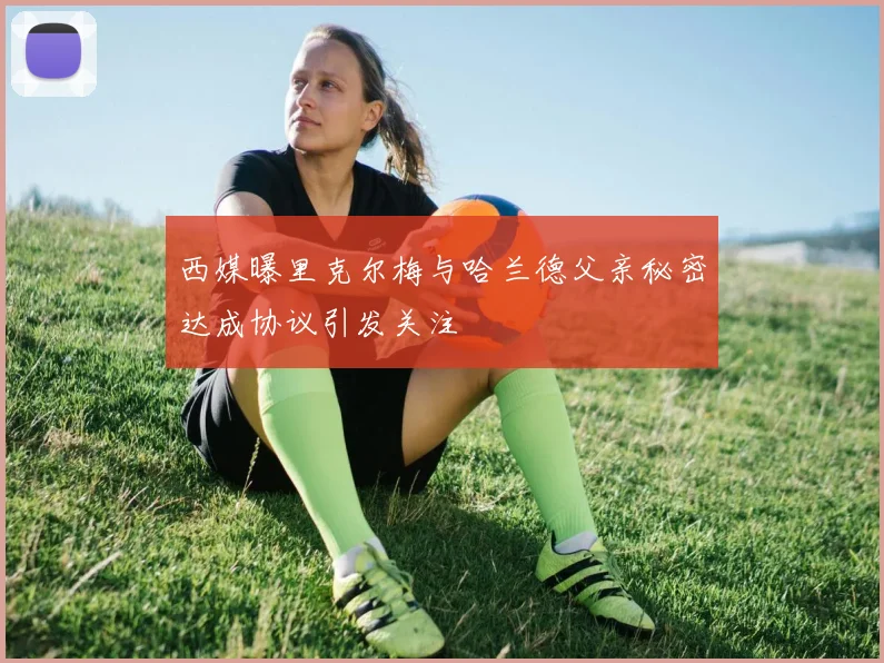 西媒曝里克尔梅与哈兰德父亲秘密达成协议引发关注