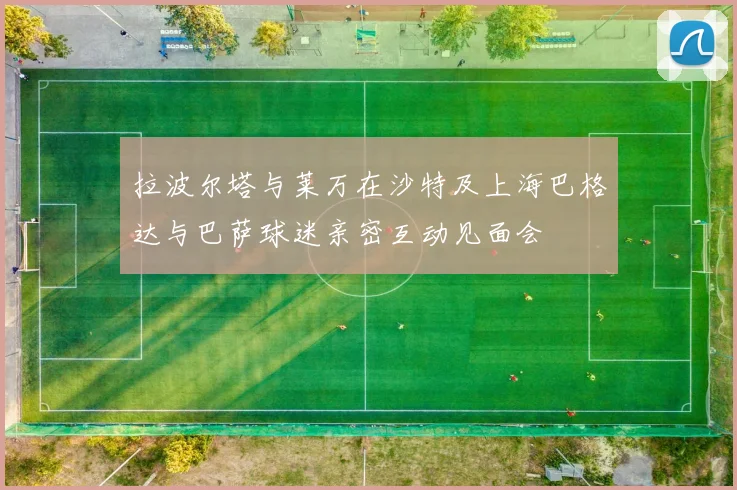 拉波尔塔与莱万在沙特及上海巴格达与巴萨球迷亲密互动见面会
