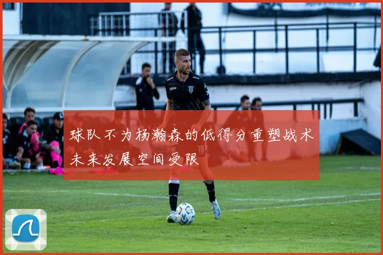 球队不为杨瀚森的低得分重塑战术未来发展空间受限