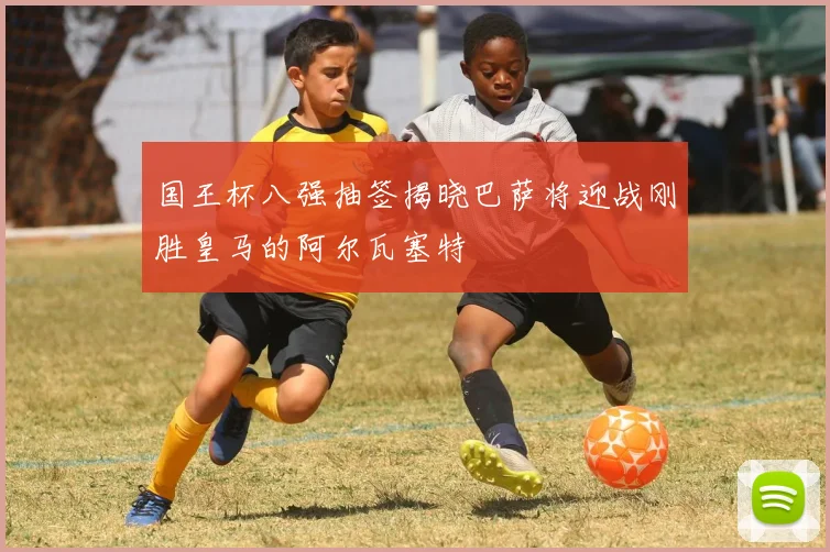 国王杯八强抽签揭晓巴萨将迎战刚胜皇马的阿尔瓦塞特